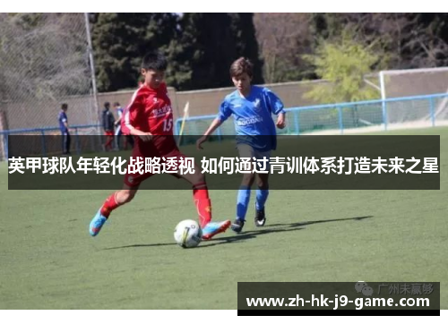 英甲球队年轻化战略透视 如何通过青训体系打造未来之星