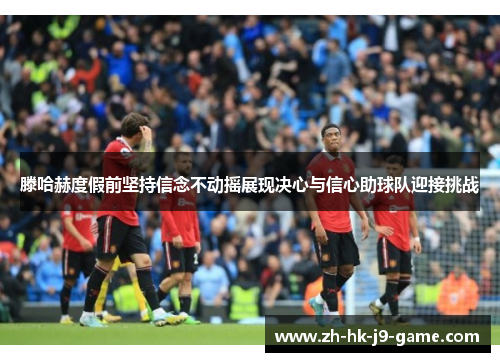 滕哈赫度假前坚持信念不动摇展现决心与信心助球队迎接挑战