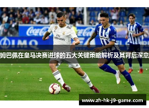 姆巴佩在皇马决赛进球的五大关键策略解析及其背后深意