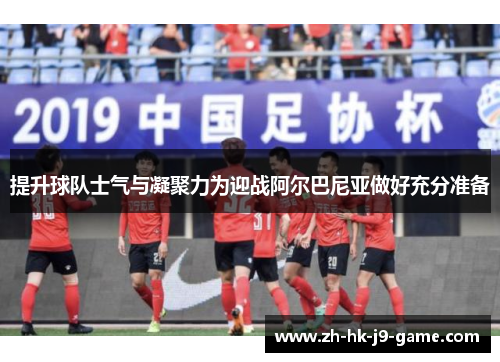 提升球队士气与凝聚力为迎战阿尔巴尼亚做好充分准备