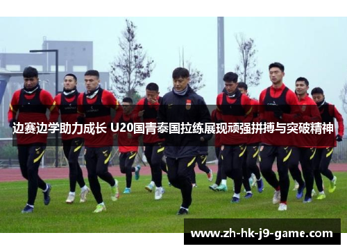 边赛边学助力成长 U20国青泰国拉练展现顽强拼搏与突破精神