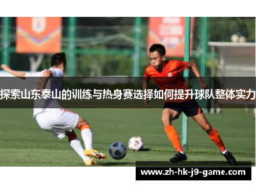 探索山东泰山的训练与热身赛选择如何提升球队整体实力 探索山东泰山的训练与热身赛选择如何提升球队整体实力