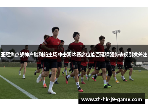 亚冠焦点战神户胜利船主场冲击淘汰赛席位能否延续强势表现引发关注