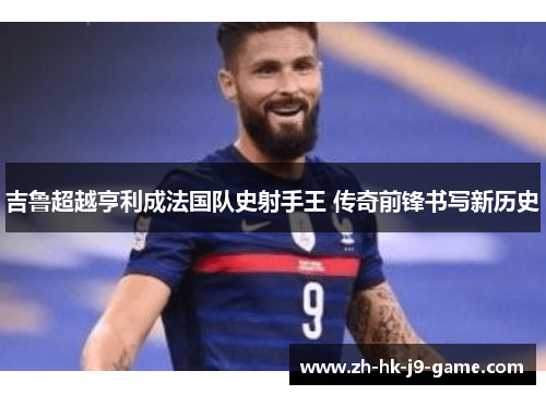吉鲁超越亨利成法国队史射手王 传奇前锋书写新历史 吉鲁超越亨利成法国队史射手王 传奇前锋书写新历史